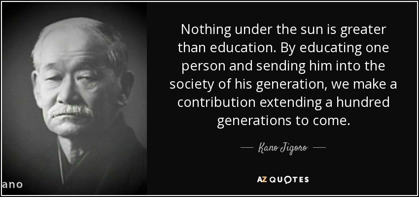 Nothing under the sun is greater than education. By educating one person and sending him into the society of his generation, we make a contribution extending a hundred generations to come. - Kano Jigoro