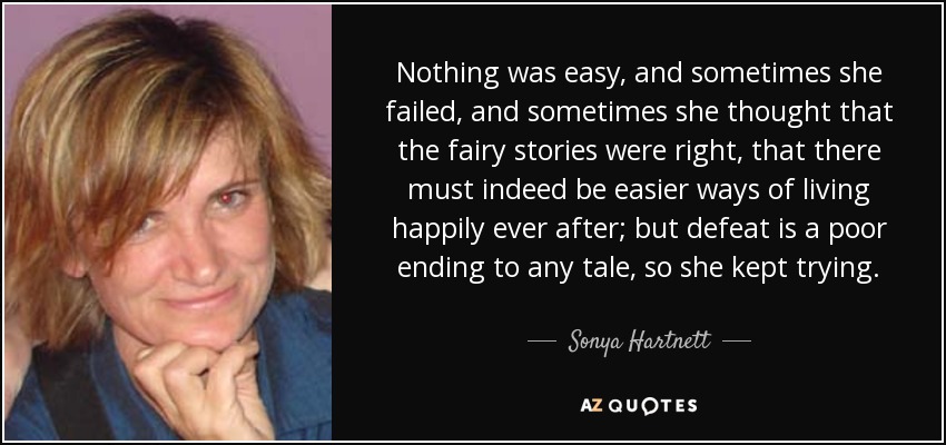 Nothing was easy, and sometimes she failed, and sometimes she thought that the fairy stories were right, that there must indeed be easier ways of living happily ever after; but defeat is a poor ending to any tale, so she kept trying. - Sonya Hartnett