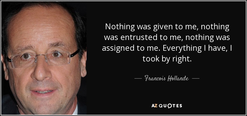 Nothing was given to me, nothing was entrusted to me, nothing was assigned to me. Everything I have, I took by right. - Francois Hollande