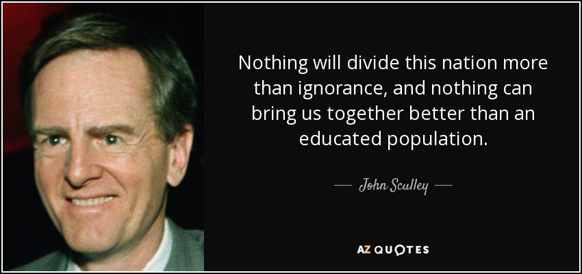 Nothing will divide this nation more than ignorance, and nothing can bring us together better than an educated population. - John Sculley