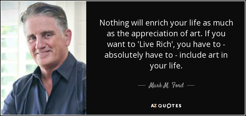 Nothing will enrich your life as much as the appreciation of art. If you want to 'Live Rich', you have to - absolutely have to - include art in your life. - Mark M. Ford