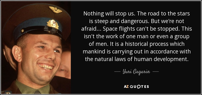 Nothing will stop us. The road to the stars is steep and dangerous. But we're not afraid . . . Space flights can't be stopped. This isn't the work of one man or even a group of men. It is a historical process which mankind is carrying out in accordance with the natural laws of human development. - Yuri Gagarin
