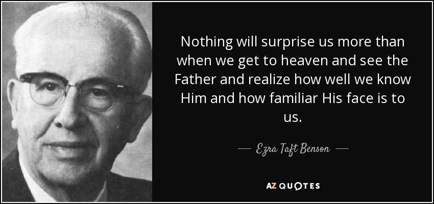 Nothing will surprise us more than when we get to heaven and see the Father and realize how well we know Him and how familiar His face is to us. - Ezra Taft Benson