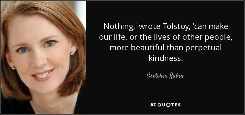 Nothing,' wrote Tolstoy, 'can make our life, or the lives of other people, more beautiful than perpetual kindness. - Gretchen Rubin