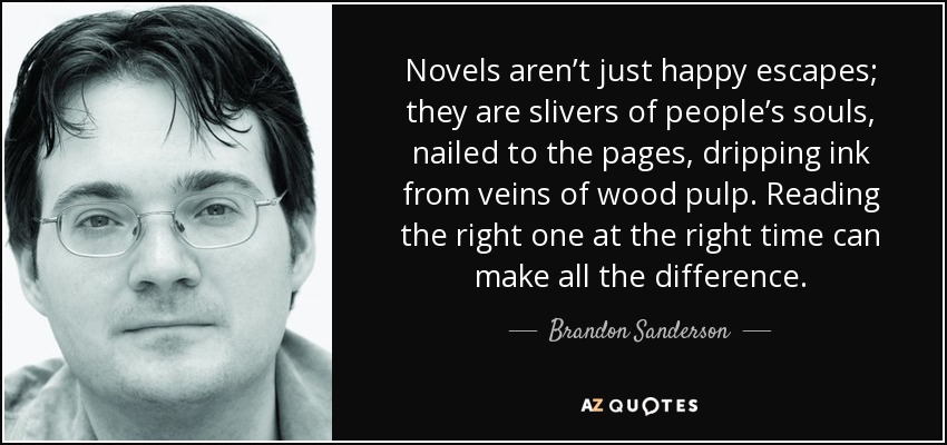 Novels aren’t just happy escapes; they are slivers of people’s souls, nailed to the pages, dripping ink from veins of wood pulp. Reading the right one at the right time can make all the difference. - Brandon Sanderson