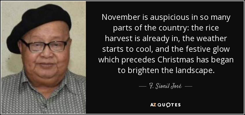 November is auspicious in so many parts of the country: the rice harvest is already in, the weather starts to cool, and the festive glow which precedes Christmas has began to brighten the landscape. - F. Sionil José