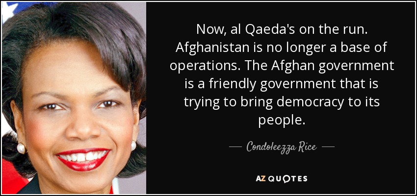 Now, al Qaeda's on the run. Afghanistan is no longer a base of operations. The Afghan government is a friendly government that is trying to bring democracy to its people. - Condoleezza Rice