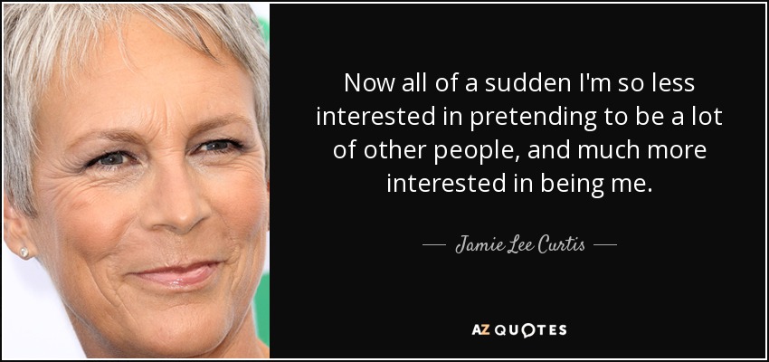 Now all of a sudden I'm so less interested in pretending to be a lot of other people, and much more interested in being me. - Jamie Lee Curtis