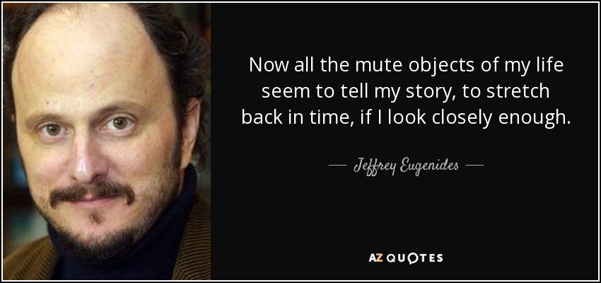 Now all the mute objects of my life seem to tell my story, to stretch back in time, if I look closely enough. - Jeffrey Eugenides