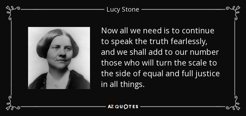 Now all we need is to continue to speak the truth fearlessly, and we shall add to our number those who will turn the scale to the side of equal and full justice in all things. - Lucy Stone