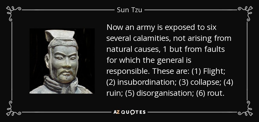 Now an army is exposed to six several calamities, not arising from natural causes, 1 but from faults for which the general is responsible. These are: (1) Flight; (2) insubordination; (3) collapse; (4) ruin; (5) disorganisation; (6) rout. - Sun Tzu
