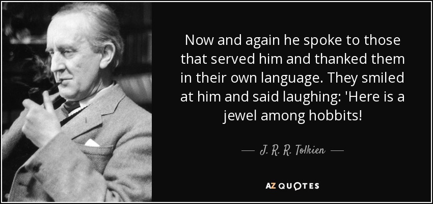 Now and again he spoke to those that served him and thanked them in their own language. They smiled at him and said laughing: 'Here is a jewel among hobbits! - J. R. R. Tolkien