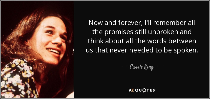Now and forever, I'll remember all the promises still unbroken and think about all the words between us that never needed to be spoken. - Carole King