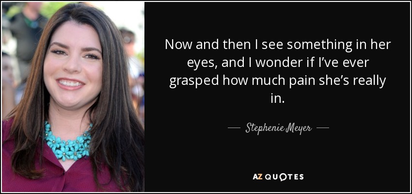 Now and then I see something in her eyes, and I wonder if I’ve ever grasped how much pain she’s really in. - Stephenie Meyer