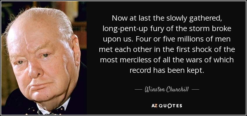 Now at last the slowly gathered, long-pent-up fury of the storm broke upon us. Four or five millions of men met each other in the first shock of the most merciless of all the wars of which record has been kept. - Winston Churchill