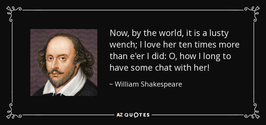 Now, by the world, it is a lusty wench; I love her ten times more than e'er I did: O, how I long to have some chat with her! - William Shakespeare