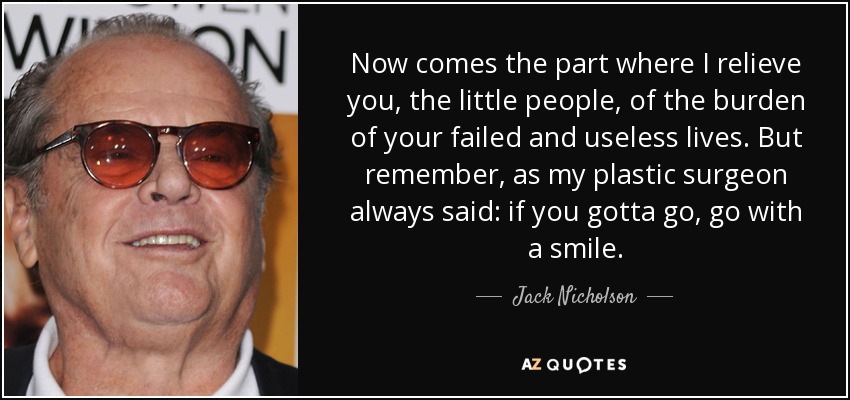 Now comes the part where I relieve you, the little people, of the burden of your failed and useless lives. But remember, as my plastic surgeon always said: if you gotta go, go with a smile. - Jack Nicholson