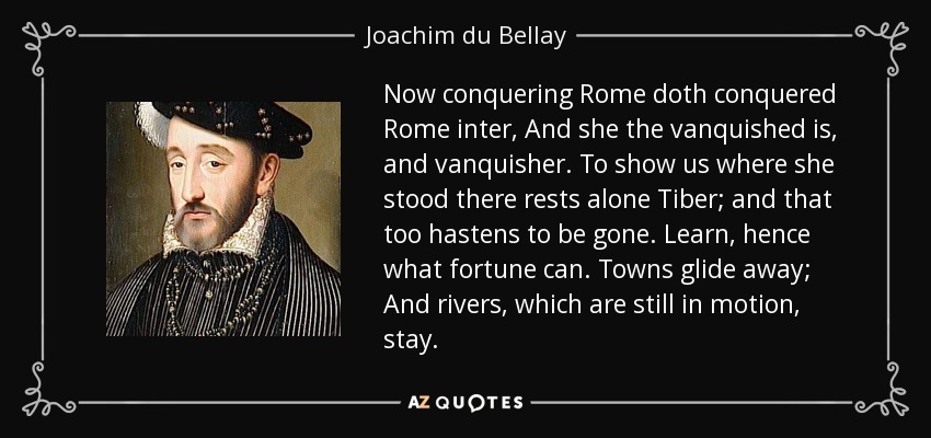 Now conquering Rome doth conquered Rome inter, And she the vanquished is, and vanquisher. To show us where she stood there rests alone Tiber; and that too hastens to be gone. Learn, hence what fortune can. Towns glide away; And rivers, which are still in motion, stay. - Joachim du Bellay