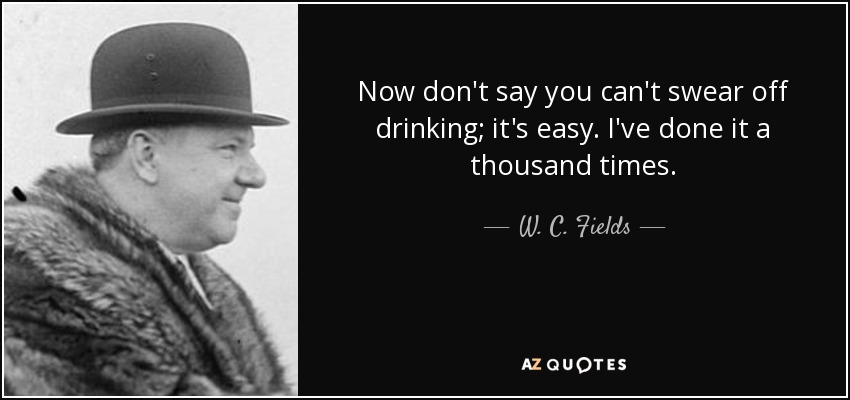 Now don't say you can't swear off drinking; it's easy. I've done it a thousand times. - W. C. Fields