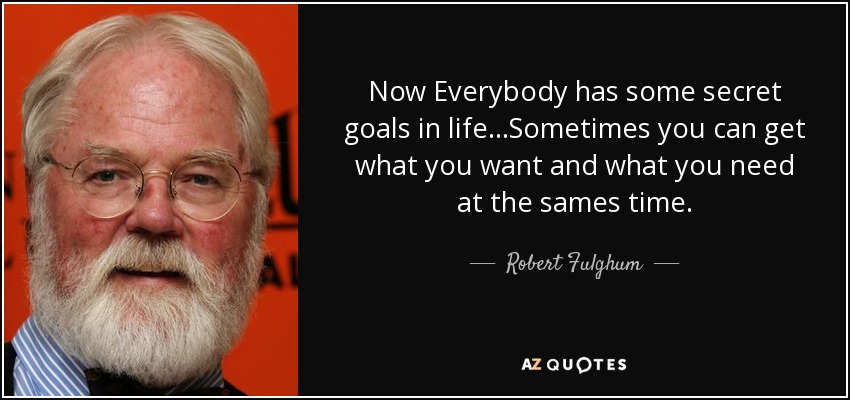 Now Everybody has some secret goals in life...Sometimes you can get what you want and what you need at the sames time. - Robert Fulghum