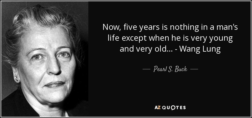 Now, five years is nothing in a man's life except when he is very young and very old... - Wang Lung - Pearl S. Buck