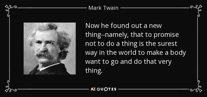 Now he found out a new thing--namely, that to promise not to do a thing is the surest way in the world to make a body want to go and do that very thing. - Mark Twain