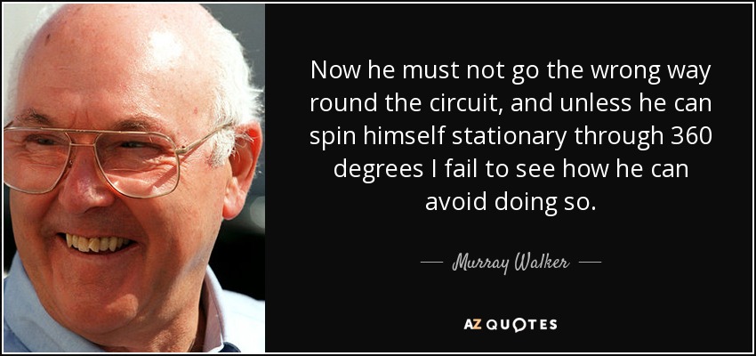 Now he must not go the wrong way round the circuit, and unless he can spin himself stationary through 360 degrees I fail to see how he can avoid doing so. - Murray Walker