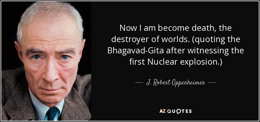 Now I am become death, the destroyer of worlds. (quoting the Bhagavad-Gita after witnessing the first Nuclear explosion.) - J. Robert Oppenheimer