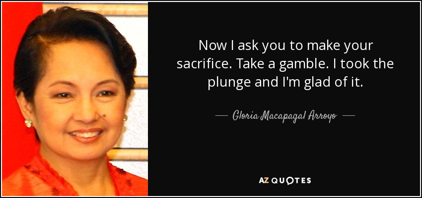 Now I ask you to make your sacrifice. Take a gamble. I took the plunge and I'm glad of it. - Gloria Macapagal Arroyo
