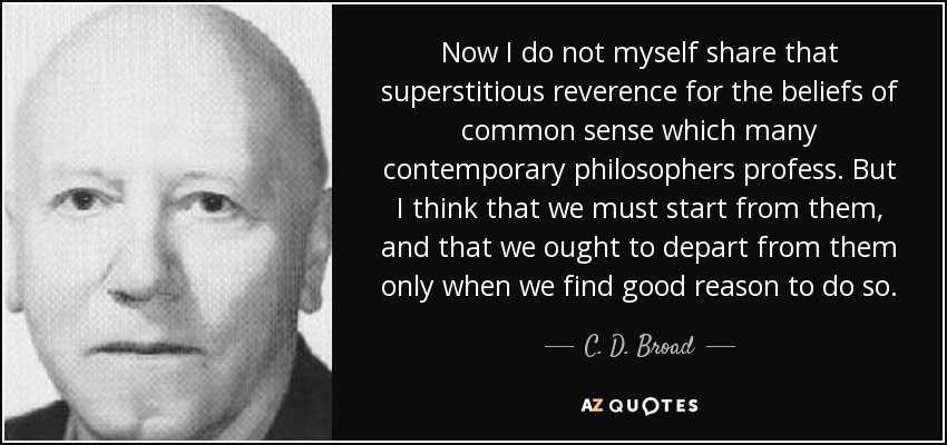 Now I do not myself share that superstitious reverence for the beliefs of common sense which many contemporary philosophers profess. But I think that we must start from them, and that we ought to depart from them only when we find good reason to do so. - C. D. Broad