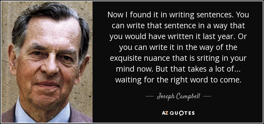Now I found it in writing sentences. You can write that sentence in a way that you would have written it last year. Or you can write it in the way of the exquisite nuance that is sriting in your mind now. But that takes a lot of ... waiting for the right word to come. - Joseph Campbell