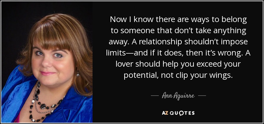 Now I know there are ways to belong to someone that don’t take anything away. A relationship shouldn’t impose limits—and if it does, then it’s wrong. A lover should help you exceed your potential, not clip your wings. - Ann Aguirre