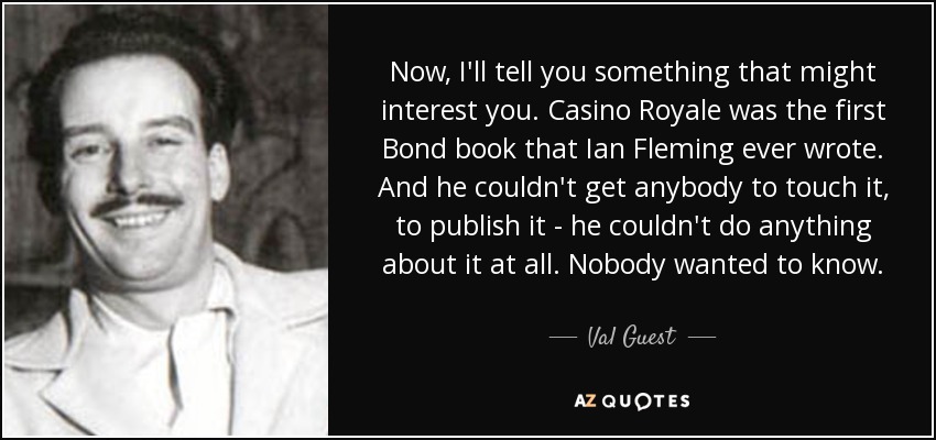 Now, I'll tell you something that might interest you. Casino Royale was the first Bond book that Ian Fleming ever wrote. And he couldn't get anybody to touch it, to publish it - he couldn't do anything about it at all. Nobody wanted to know. - Val Guest