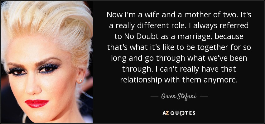 Now I'm a wife and a mother of two. It's a really different role. I always referred to No Doubt as a marriage, because that's what it's like to be together for so long and go through what we've been through. I can't really have that relationship with them anymore. - Gwen Stefani