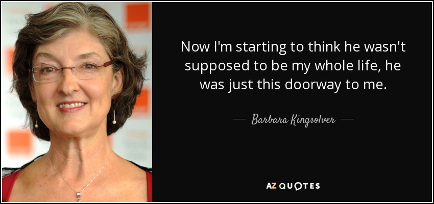 Now I'm starting to think he wasn't supposed to be my whole life, he was just this doorway to me. - Barbara Kingsolver