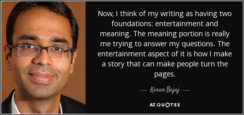 Now, I think of my writing as having two foundations: entertainment and meaning. The meaning portion is really me trying to answer my questions. The entertainment aspect of it is how I make a story that can make people turn the pages. - Karan Bajaj