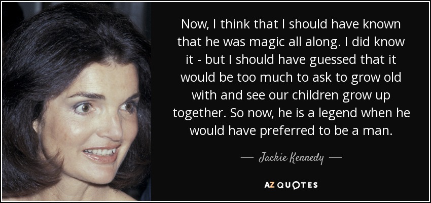 Now, I think that I should have known that he was magic all along. I did know it - but I should have guessed that it would be too much to ask to grow old with and see our children grow up together. So now, he is a legend when he would have preferred to be a man. - Jackie Kennedy