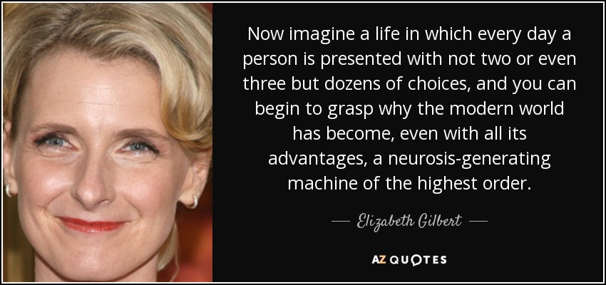 Now imagine a life in which every day a person is presented with not two or even three but dozens of choices, and you can begin to grasp why the modern world has become, even with all its advantages, a neurosis-generating machine of the highest order. - Elizabeth Gilbert