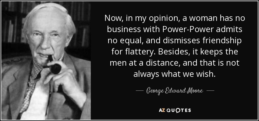 Now, in my opinion, a woman has no business with Power-Power admits no equal, and dismisses friendship for flattery. Besides, it keeps the men at a distance, and that is not always what we wish. - George Edward Moore