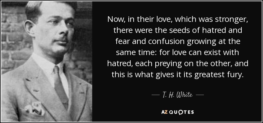 Now, in their love, which was stronger, there were the seeds of hatred and fear and confusion growing at the same time: for love can exist with hatred, each preying on the other, and this is what gives it its greatest fury. - T. H. White