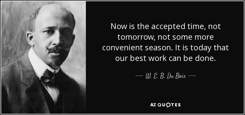 Now is the accepted time, not tomorrow, not some more convenient season. It is today that our best work can be done. - W. E. B. Du Bois