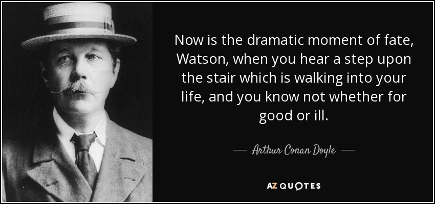 Now is the dramatic moment of fate, Watson, when you hear a step upon the stair which is walking into your life, and you know not whether for good or ill. - Arthur Conan Doyle