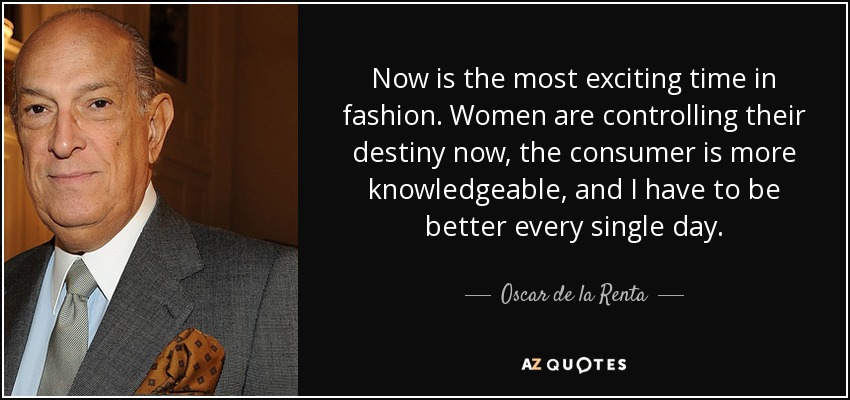 Now is the most exciting time in fashion. Women are controlling their destiny now, the consumer is more knowledgeable, and I have to be better every single day. - Oscar de la Renta