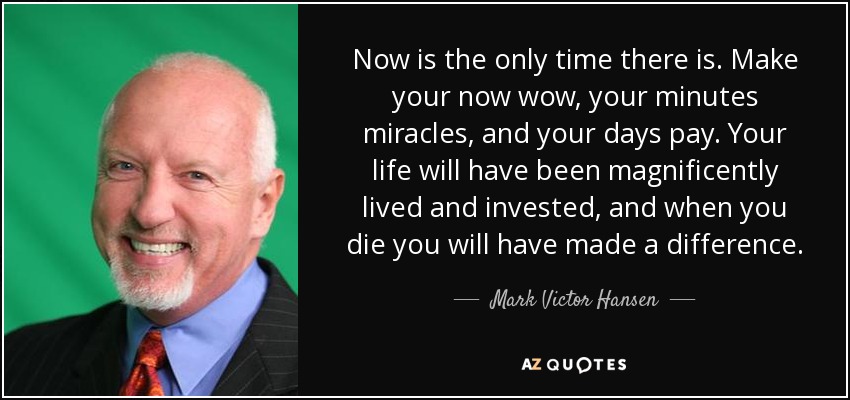 Now is the only time there is. Make your now wow, your minutes miracles, and your days pay. Your life will have been magnificently lived and invested, and when you die you will have made a difference. - Mark Victor Hansen