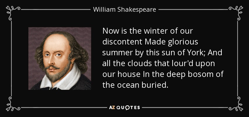 Now is the winter of our discontent Made glorious summer by this sun of York; And all the clouds that lour'd upon our house In the deep bosom of the ocean buried. - William Shakespeare