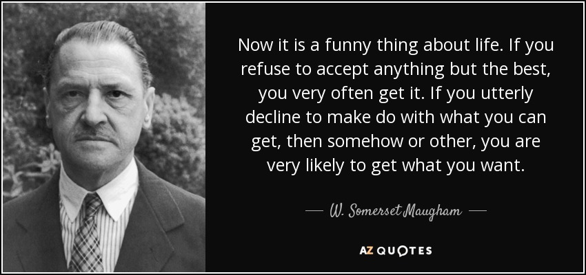 Now it is a funny thing about life. If you refuse to accept anything but the best, you very often get it. If you utterly decline to make do with what you can get, then somehow or other, you are very likely to get what you want. - W. Somerset Maugham