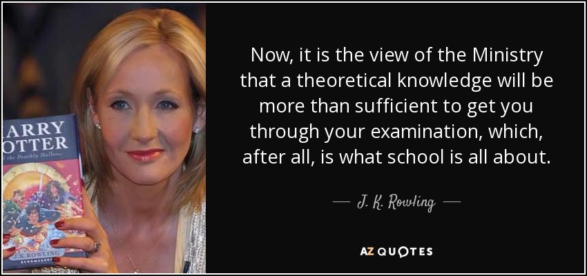 Now, it is the view of the Ministry that a theoretical knowledge will be more than sufficient to get you through your examination, which, after all, is what school is all about. - J. K. Rowling
