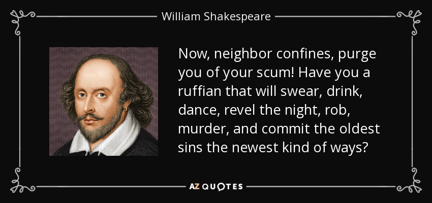 Now, neighbor confines, purge you of your scum! Have you a ruffian that will swear, drink, dance, revel the night, rob, murder, and commit the oldest sins the newest kind of ways? - William Shakespeare