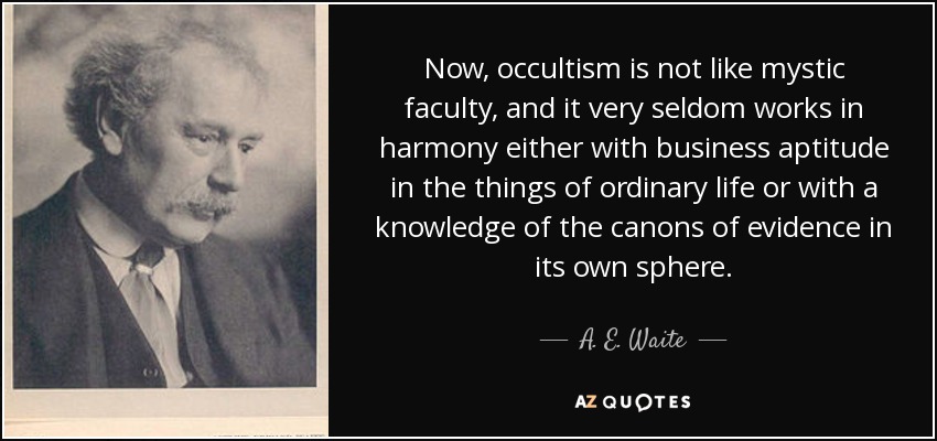 Now, occultism is not like mystic faculty, and it very seldom works in harmony either with business aptitude in the things of ordinary life or with a knowledge of the canons of evidence in its own sphere. - A. E. Waite