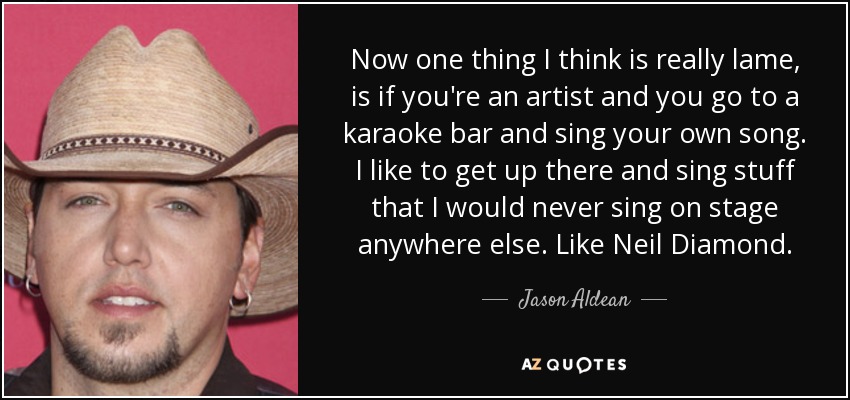 Now one thing I think is really lame, is if you're an artist and you go to a karaoke bar and sing your own song. I like to get up there and sing stuff that I would never sing on stage anywhere else. Like Neil Diamond. - Jason Aldean